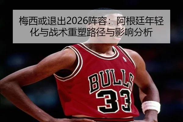 梅西或退出2026阵容：阿根廷年轻化与战术重塑路径与影响分析