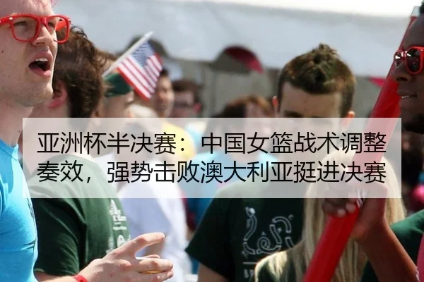 亚洲杯半决赛：中国女篮战术调整奏效，强势击败澳大利亚挺进决赛